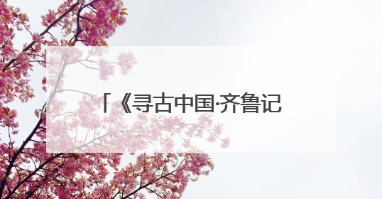 《寻古中国·齐鲁记》开播，“时空穿越”中探寻齐鲁文明脉络