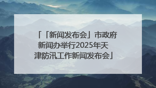 「新闻发布会」市政府新闻办举行2025年天津防汛工作新闻发布会