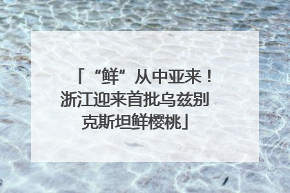 “鲜”从中亚来！浙江迎来首批乌兹别克斯坦鲜樱桃