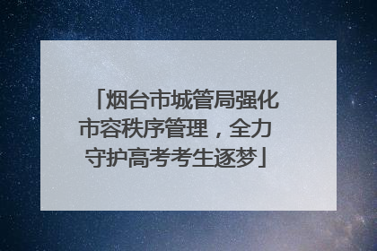 烟台市城管局强化市容秩序管理，全力守护高考考生逐梦
