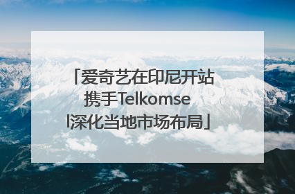 爱奇艺在印尼开站 携手Telkomsel深化当地市场布局