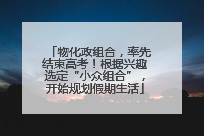 物化政组合，率先结束高考！根据兴趣选定“小众组合”，开始规划假期生活