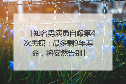 知名男演员自曝第4次患癌：最多剩9年寿命，将安然告别