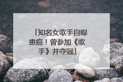 知名女歌手自曝患癌！曾参加《歌手》并夺冠