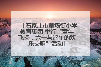 石家庄市草场街小学教育集团 举行“童年飞扬，六一与端午的欢乐交响”活动