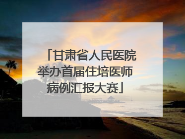 甘肃省人民医院举办首届住培医师病例汇报大赛