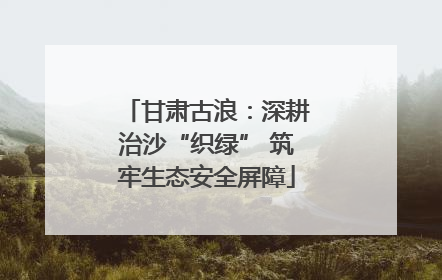 甘肃古浪：深耕治沙“织绿” 筑牢生态安全屏障