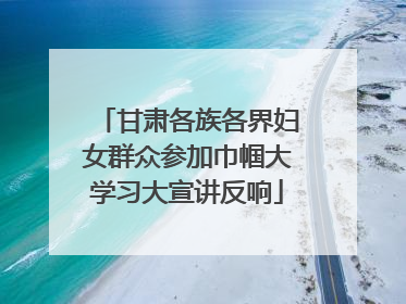 甘肃各族各界妇女群众参加巾帼大学习大宣讲反响