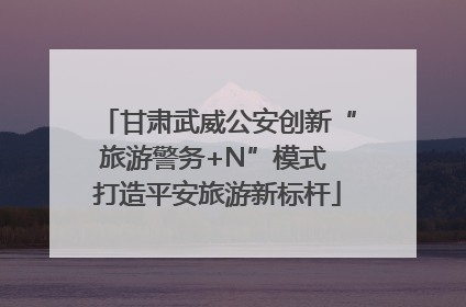 甘肃武威公安创新“旅游警务+N”模式 打造平安旅游新标杆