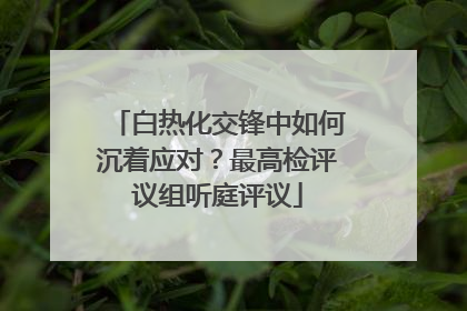 白热化交锋中如何沉着应对？最高检评议组听庭评议
