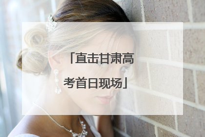 直击甘肃高考首日现场