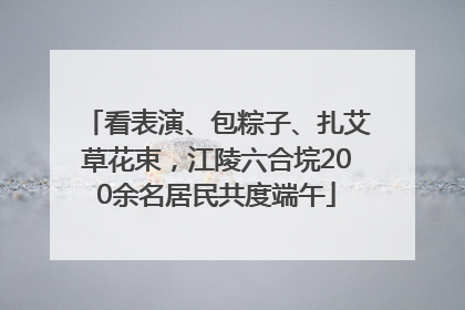 看表演、包粽子、扎艾草花束，江陵六合垸200余名居民共度端午