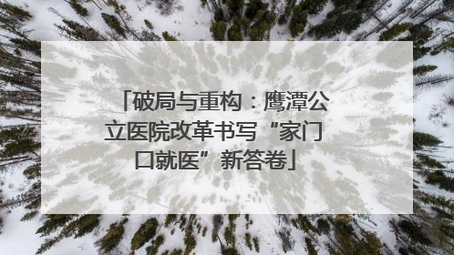 破局与重构：鹰潭公立医院改革书写“家门口就医”新答卷