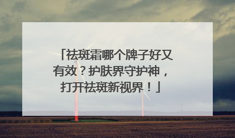 祛斑霜哪个牌子好又有效？护肤界守护神，打开祛斑新视界！