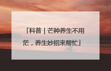 科普｜芒种养生不用茫，养生妙招来帮忙