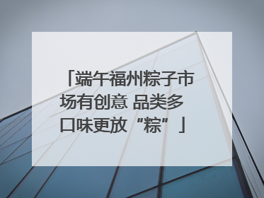 端午福州粽子市场有创意 品类多口味更放“粽”