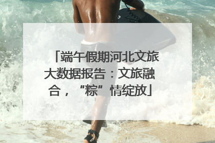 端午假期河北文旅大数据报告：文旅融合，“粽”情绽放
