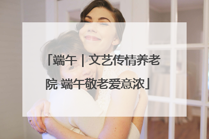 端午｜文艺传情养老院 端午敬老爱意浓