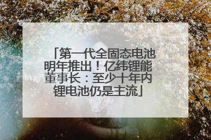 第一代全固态电池明年推出！亿纬锂能董事长：至少十年内锂电池仍是主流