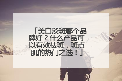 美白淡斑哪个品牌好？什么产品可以有效祛斑，斑点肌的热门之选！