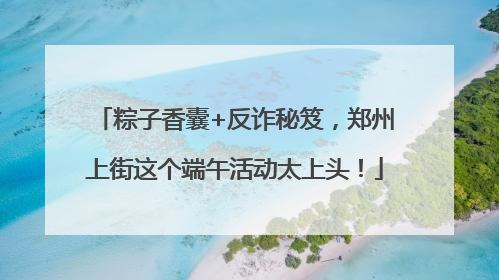 粽子香囊+反诈秘笈，郑州上街这个端午活动太上头！
