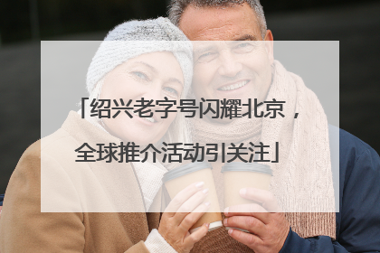 绍兴老字号闪耀北京，全球推介活动引关注