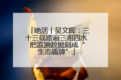 绝活丨吴文晖：三十三载踏遍三湘四水 把监测数据刻成“生态盾牌”