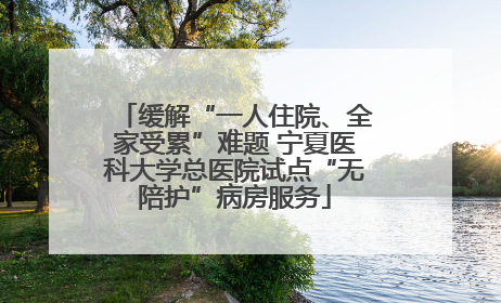 缓解“一人住院、全家受累”难题 宁夏医科大学总医院试点“无陪护”病房服务