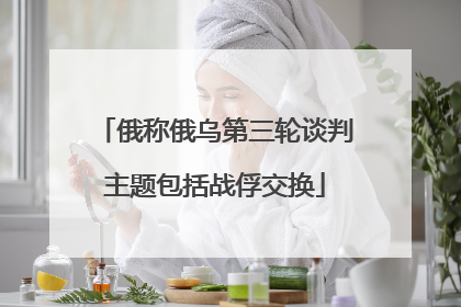 俄称俄乌第三轮谈判主题包括战俘交换