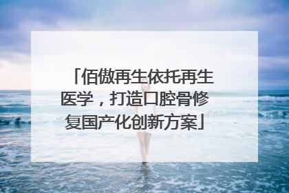 佰傲再生依托再生医学，打造口腔骨修复国产化创新方案