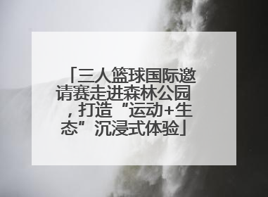 三人篮球国际邀请赛走进森林公园，打造“运动+生态”沉浸式体验