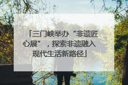 三门峡举办“非遗匠心展”，探索非遗融入现代生活新路径