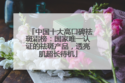 中国十大高口碑祛斑霜榜：国家唯一认证的祛斑产品，透亮肌超长待机
