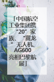 中国航空工业集团携“20”家族、“翼龙”无人机、AG600亮相巴黎航展