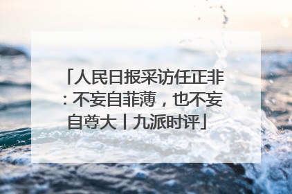 人民日报采访任正非：不妄自菲薄，也不妄自尊大丨九派时评
