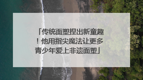 传统面塑捏出新童趣！他用指尖魔法让更多青少年爱上非遗面塑