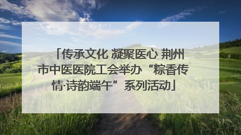 传承文化 凝聚医心 荆州市中医医院工会举办“粽香传情·诗韵端午”系列活动