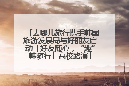 去哪儿旅行携手韩国旅游发展局与好丽友启动「好友随心，“趣”韩随行」高校路演