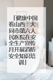 健康中国看山西：大同市第六人民医院在安全生产宣传月开展消防安全知识培训