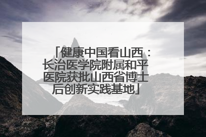 健康中国看山西：长治医学院附属和平医院获批山西省博士后创新实践基地