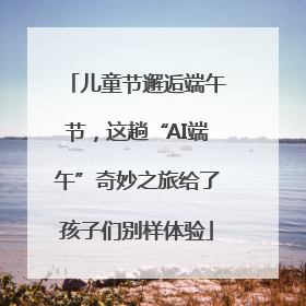 儿童节邂逅端午节，这趟“AI端午”奇妙之旅给了孩子们别样体验