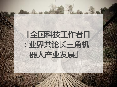 全国科技工作者日：业界共论长三角机器人产业发展