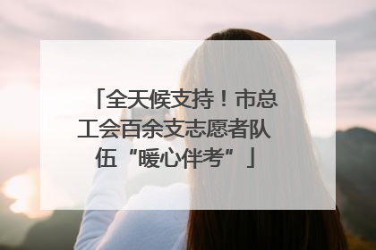 全天候支持！市总工会百余支志愿者队伍“暖心伴考”