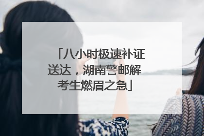 八小时极速补证送达，湖南警邮解考生燃眉之急