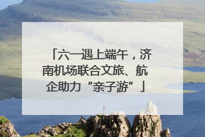 六一遇上端午，济南机场联合文旅、航企助力“亲子游”