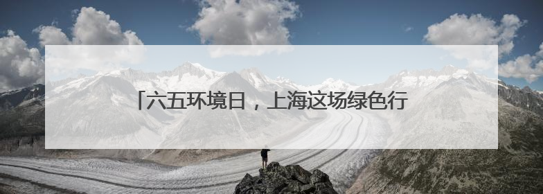 六五环境日，上海这场绿色行动让空瓶开启 “再生之旅”