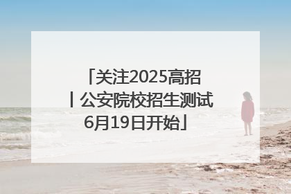 关注2025高招丨公安院校招生测试6月19日开始
