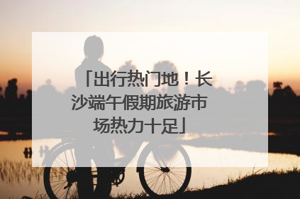 出行热门地！长沙端午假期旅游市场热力十足