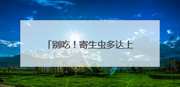 别吃！寄生虫多达上千条！多地正大量出现，看到立刻上报