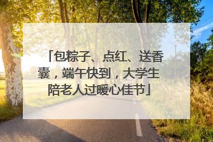 包粽子、点红、送香囊，端午快到，大学生陪老人过暖心佳节